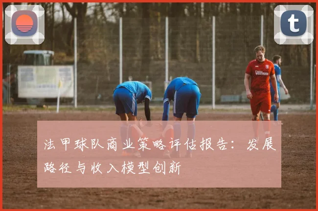 法甲球队商业策略评估报告：发展路径与收入模型创新