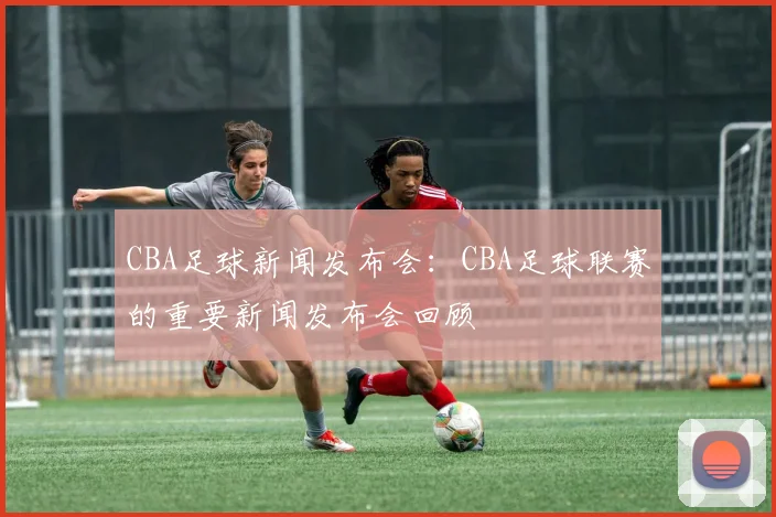 CBA足球新闻发布会：CBA足球联赛的重要新闻发布会回顾